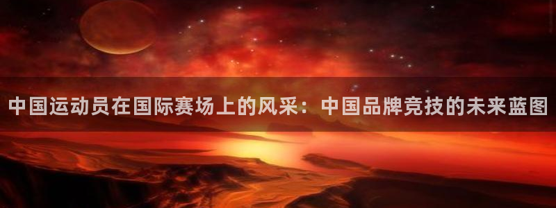 鲸鱼体育app官方入口：中国运动员在国际赛场上的风采：中国品牌竞技的未来蓝图
